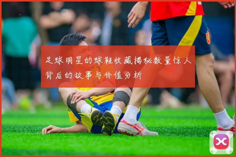 足球明星的球鞋收藏揭秘数量惊人背后的故事与价值分析
