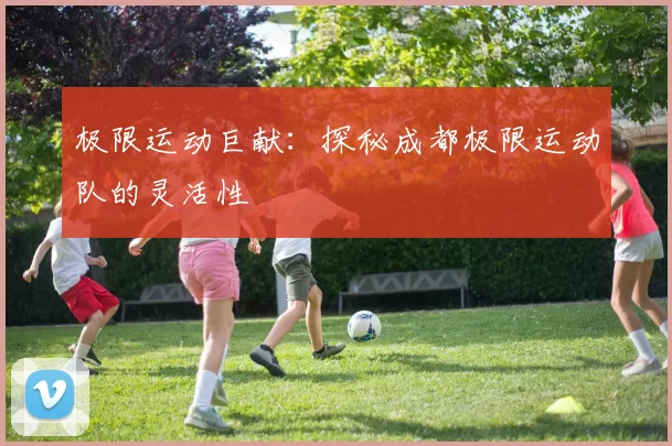 极限运动巨献：探秘成都极限运动队的灵活性