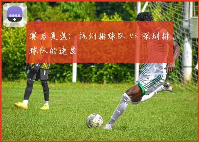 赛后复盘：杭州排球队 vs 深圳排球队的速度