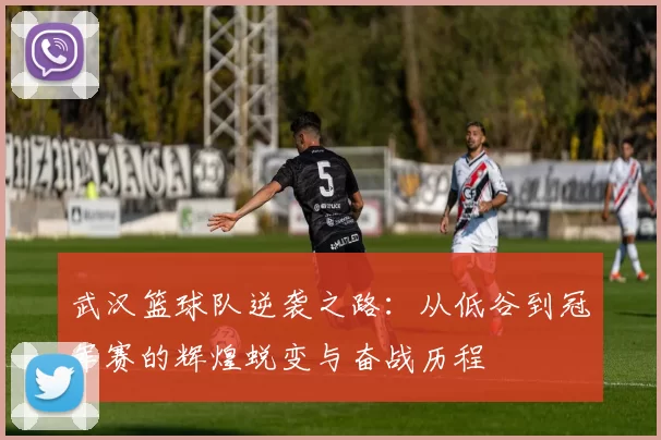 武汉篮球队逆袭之路：从低谷到冠军赛的辉煌蜕变与奋战历程