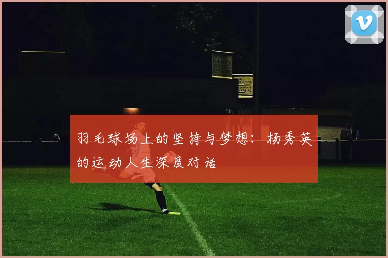 羽毛球场上的坚持与梦想：杨秀英的运动人生深度对话