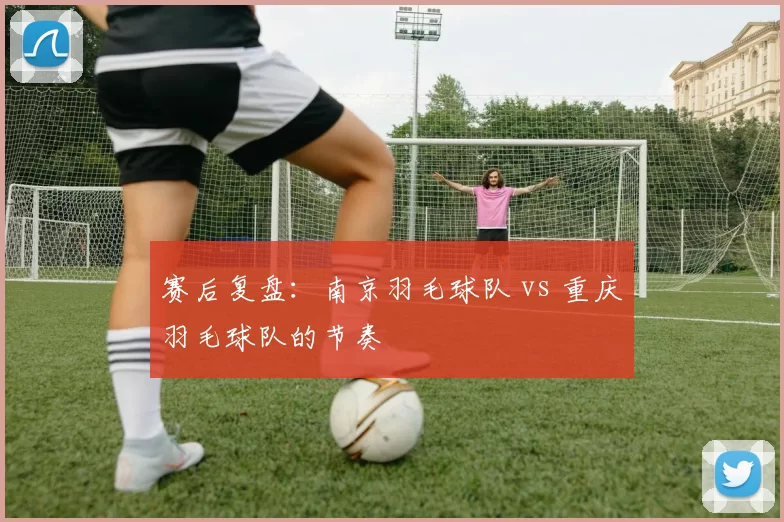 赛后复盘：南京羽毛球队 vs 重庆羽毛球队的节奏