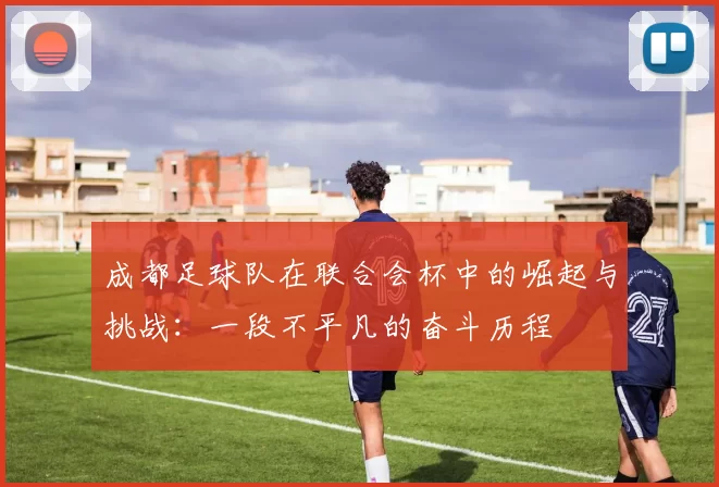 成都足球队在联合会杯中的崛起与挑战：一段不平凡的奋斗历程