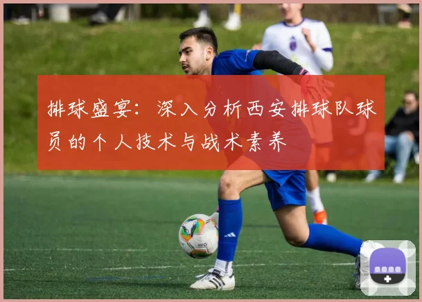 排球盛宴：深入分析西安排球队球员的个人技术与战术素养
